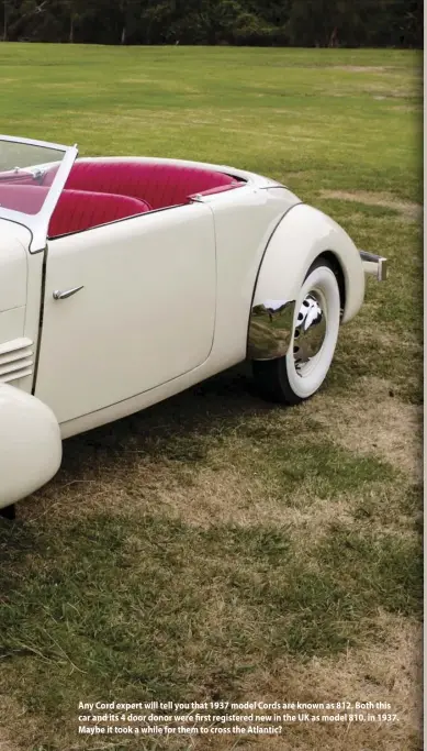  ??  ?? Any Cord expert will tell you that 1937 model Cords are known as 812. Both this car and its 4 door donor were first registered new in the UK as model 810, in 1937. Maybe it took a while for them to cross the Atlantic?