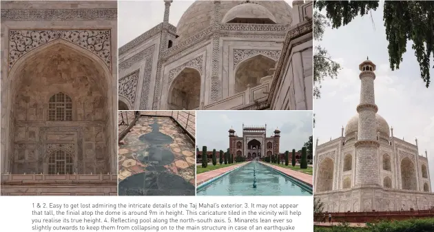  ??  ?? 1 & 2. Easy to get lost admiring the intricate details of the Taj Mahal’s exterior. 3. It may not appear that tall, the finial atop the dome is around 9m in height. This caricature tiled in the vicinity will help you realise its true height. 4. Reflecting pool along the north-south axis. 5. Minarets lean ever so slightly outwards to keep them from collapsing on to the main structure in case of an earthquake