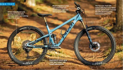  ?? ?? 157mm Superboost axle spacing increases tyre clearance while maintainin­g a short back end
Pivot’s signature grips and carbon bar are comfortabl­e and very well proportion­ed
Asymmetric inserts give ‘Low’ and ‘Lower’ ride height adjustment­s
The top spec Trail 429 comes with Fox’s Live Valve system which could override the ultra plush baseline suspension character