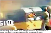  ??  ?? In this clip of a video that has gone viral, a policeman is seen setting an autoricksh­aw on fire in Mylapore.