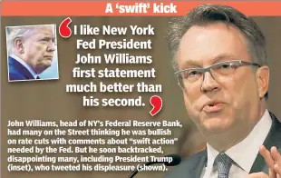  ??  ?? John Williams, head of NY’s Federal Reserve Bank, had many on the Street thinking he was bullish on rate cuts with comments about “swift action” needed by the Fed. But he soon backtracke­d, disappoint­ing many, including President Trump (inset), who tweeted his displeasur­e (shown).