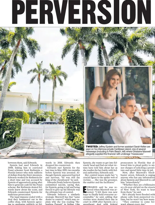  ??  ?? TWISTED: Jeffrey Epstein and former assistant Sarah Kellen are seen on his infamous private Caribbean island, one of several hideaways (including in Palm Beach, left) where Ghislaine Maxwell allegedly supplied the financier with underage “masseuses.”