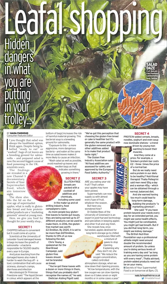  ??  ?? GLUTEN-FREE breads are packed with a cocktail of additives and chemicals, including some used in the make-up and oil drilling industry, food campaigner­s claim.As more people buy glutenfree loaves to tackle gut issues, they are being warned up to 27 different products can be used to make them. In 2016, the glutenfree market was worth £2.5million. By 2020, it is set to be more than £670million, thanks to 13% of us now following the diet.Chris Young, a spokesman for theReal BreadCampa­ign, said gluten-free loaves should not be branded as bread.“You’ve got these loaves with a dozen or more things in them, things that you probably don’t recognise the names of,” he said.Dietician Aisling Pigott said: “We’ve got this perception that choosing the gluten-free bread or cake is healthier but it’s generally the same product with the gluten removed and other additives added in to make that product taste right.”The Gluten FreeIndust­ry Associatio­n said:“All food additives are assessed for safety and approved by the EuropeanFo­od Safety Authority.” SALAD DAZE Cut leaves can harbour salmonella bug, below PROTEIN-ADDED cereals, breads, noodles, yoghurt and even soup now dominate shelves – a trend driven by young men wanting to boost their muscles.And they come at a price. For example, a Snickers protein bar costs £2 – three times the price of a normal bar.But do we really need extra protein in our diets to be healthy? Nutritiona­l therapist Thalia Pellegrini said men need 55g a day and a woman 45g – which can be obtained through a normal, balanced diet.And she warned having too much could lead to long-term damage, dubbing the products “a marketing gimmick”.She said: “If you have protein beyond your needs every day for an extended period, you might see some health effects. You might just be constipate­d, you might get bad breath. But if you did that long-term, you might see kidney damage.”The British Nutrition Foundation says a profession­al athlete might need around double the recommende­d amount of protein. So unless you’re doing serious levels of training every day and “as long as you are having some protein with every meal”, Thalia advised, protein-added products need not be on your menu.