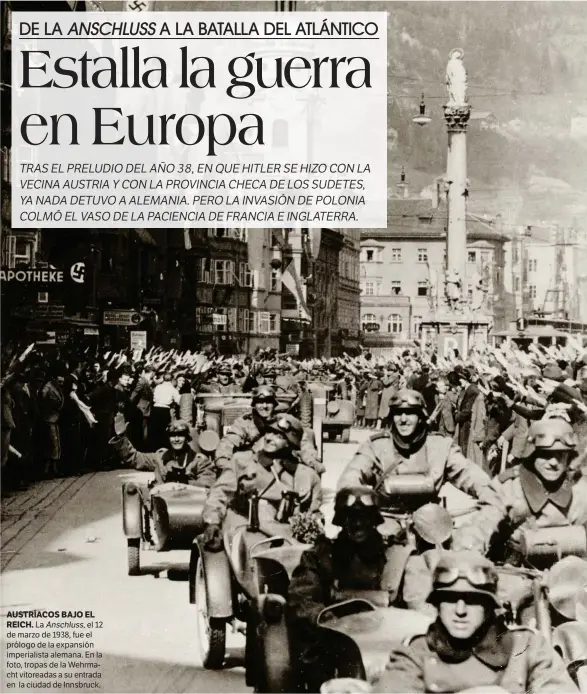  ??  ?? La Anschluss, el 12 de marzo de 1938, fue el prólogo de la expansión imperialis­ta alemana. En la foto, tropas de la Wehrmacht vitoreadas a su entrada en la ciudad de Innsbruck. AUSTRÍACOS BAJO EL REICH.