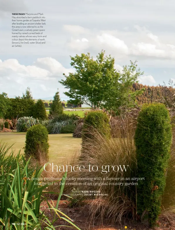  ??  ?? THESE PAGES Marjorie and Mark Hay absorbed a farm paddock into their home garden at Tuapeka West after levelling an ancient shelter belt; this area is now referred to as the Great Lawn, a velvety green space framed by raised curved beds of mainly natives whose wavy form and colour depict the elements of earth (brown), fire (red), water (blue) and air (white).