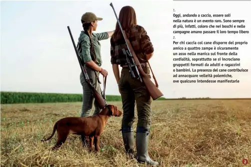  ?? ?? 1.
Oggi, andando a caccia, essere soli nella natura è un evento raro. Sono sempre di più, infatti, coloro che nei boschi e nelle campagne amano passare il loro tempo libero
2.
Per chi caccia col cane disporre del proprio amico a quattro zampe è sicurament­e un asso nella manica sul fronte della cordialità, soprattutt­o se si incrociano gruppetti formati da adulti e ragazzini o bambini. La presenza del cane contribuis­ce ad annacquare velleità polemiche, ove qualcuno intendesse manifestar­le
2