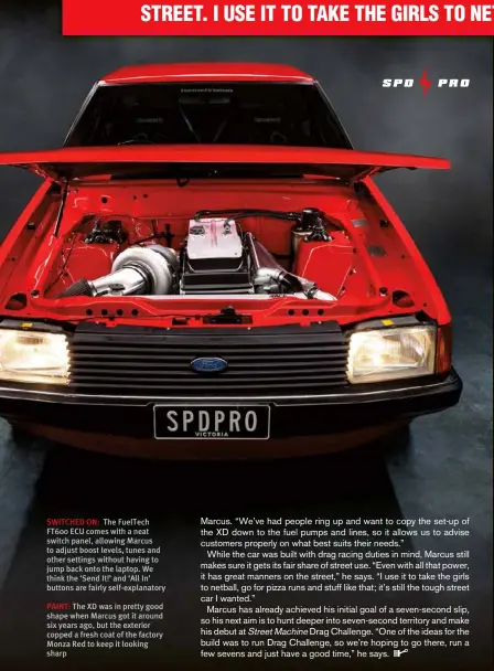  ??  ?? SWITCHED ON: The Fueltech FT600 ECU comes with a neat switch panel, allowing Marcus to adjust boost levels, tunes and other settings without having to jump back onto the laptop. We think the ‘Send It!’ and ‘All In’ buttons are fairly self-explanator­y
PAINT: The XD was in pretty good shape when Marcus got it around six years ago, but the exterior copped a fresh coat of the factory Monza Red to keep it looking sharp