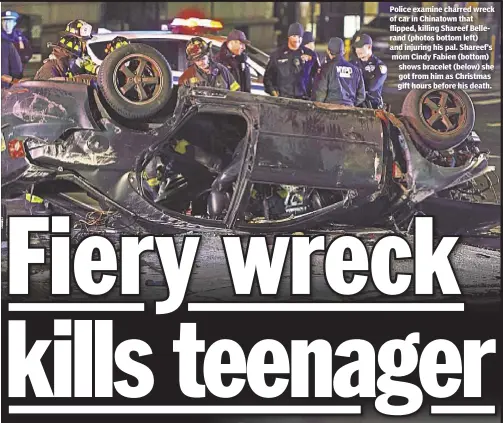  ??  ?? Police examine charred wreck of car in Chinatown that flipped, killing Shareef Bellerand (photos bottom left) and injuring his pal. Shareef’s mom Cindy Fabien (bottom) shows bracelet (below) she got from him as Christmas gift hours before his death.