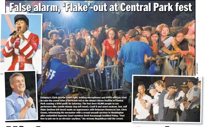  ??  ?? Coldplay’s Chris Martin (inset right, holding microphone) and NYPD officials tried to calm the crowd after a barricade fell at the Global Citizen Festival in Central Park causing a brief panic on Saturday. The fest drew 60,000 people to see performers like Janelle Monáe (top left inset), Cardi B and Janet Jackson. Sen. Jeff Flake (bottom left inset) made an appearance with Delaware Democrat Sen. Chris Coons, referencin­g his encounter with a sexual-assault survivor in Washington after embattled Supreme Court nominee Brett Kavanaugh testified Friday. “Feel ree to join me in an elevator anytime,” the Arizona Republican told the crowd.