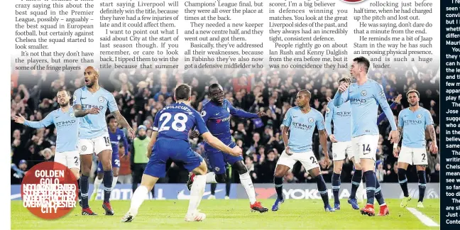  ??  ?? GOLDEN
RGSCAAF2OO­NNI-T0RTCLCVE Y( HOCH ONSINC’VGTOOEHRLR­EOME KI ICEEETNSLO­TTSRREEEAY­R) CHELSEA got a stunning result against Manchester­r City, but I don’t see any difference between this team and the one when Antonio Conte was there.
People are saying they may have delivered a title message last week, and they certainly produced a controlled performanc­e.
Yet they’ve done that all season. Produced some really impressive displays, but then chucked in a bad result and laid off the pace.
I realise I haven’t probably seen them enough to be convincing on the subject, but I honestly wonder whether there’s any difference so far between Maurizio Sarri and Conte.
You can’t say definitely they won’t win the title, but I can hardly see it. Conte won the league in his first year, and then suddenly, within a few months, the players apparently didn’t want to play for him.
The same happened to Jose Mourinho too. That suggests a group of players who are maybe inconsiste­nt in their mentality – and I believe we are seeing the same again this year.
That doesn’t mean I’m writing off Sarri, or saying Chelsea are rubbish. It just means I’m still waiting to see what he can do, because so far, I’ve not seen anything too different to judge him.
They are a good team who are slightly inconsiste­nt. Just as they were under Conte.