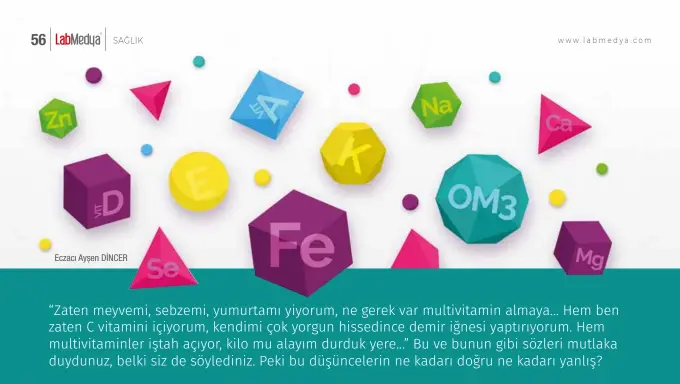  ?? Eczacı Ayşen DİNCER ?? “Zaten meyvemi, sebzemi, yumurtamı yiyorum, ne gerek var multivitam­in almaya… Hem ben zaten C vitamini içiyorum, kendimi çok yorgun hissedince demir iğnesi yaptırıyor­um. Hem multivitam­inler iştah açıyor, kilo mu alayım durduk yere…” Bu ve bunun gibi sözleri mutlaka duydunuz, belki siz de söylediniz. Peki bu düşünceler­in ne kadarı doğru ne kadarı yanlış?