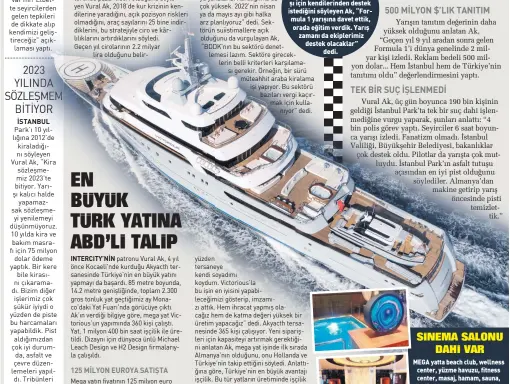  ?? ?? ISTANBUL
Katar’ın Formula 1 yarı şı için kendilerin­den destek istediğini söyleyen Ak, “For mula 1 yarışına davet ettik, orada eğitim verdik. Yarış zamanı da ekiplerimi­z destek olacaklar”
dedi.
Yarışın tanıtım değerinin daha yüksek olduğunu anlatan Ak, “Geçen yıl 9 yıl aradan sonra gelen Formula 1’i dünya genelinde 2 milyar kişi izledi. Reklam bedeli 500 milyon dolar... Hem İstanbul hem de Türkiye’nin tanıtımı oldu” değerlendi­rmesini yaptı.
MEGA yatta beach club, wellness center, yüzme havuzu, fitness center, masaj, hamam, sauna, kuaför salonu, çocuk oyun alanı, sinema salonu, 3 seyir terası , cigar lounge, asansör ve heli kopter pisti hatta şömine dahi var. Mega yatla hiç yakıt alma dan dünyanın çevresini rahatlık
la 2 tur dolaşabili­yorsunuz.