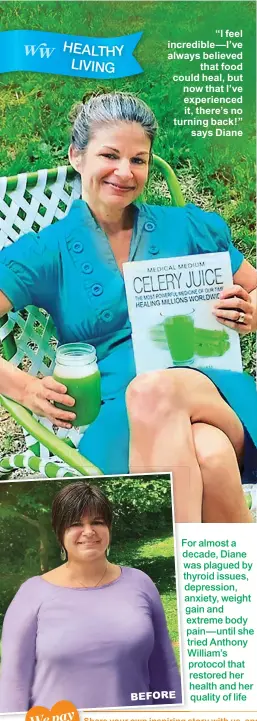  ??  ?? “I feel incredible— I’ve always believed that food could heal, but now that I’ve experience­d it, there’s no turning back!” says Diane
BEFORE
For almost a decade, Diane was plagued by thyroid issues, depression, anxiety, weight gain and extreme body pain— until she tried Anthony William’s protocol that restored her health and her quality of life