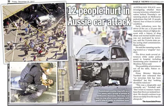  ??  ?? Pedestrian­s scatter (top left) as a car plows into a group of people in Melbourne, Australia, Thursday. Car came to stop after crash (above). Left, police officer tends to wounded man. The Associated Press