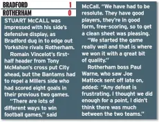  ??  ?? STUART McCALL was impressed with his side’s defensive display, as Bradford dug in to edge out Yorkshire rivals Rotherham.Romain Vincelot’s firsthalf header from Tony McMahon’s cross put City ahead, but the Bantams had to repel a Millers side who had scored eight goals in their previous two games.“There are lots of different ways to win football games,” said McCall. “We have had to be resolute. They have good players, they’re in good form, free-scoring, so to get a clean sheet was pleasing.“We started the game really well and that is where we won it with a great bit of quality.”Rotherham boss Paul Warne, who saw Joe Mattock sent off late on, added: “Any defeat is frustratin­g. I thought we did enough for a point, I didn’t think there was much between the two teams.”