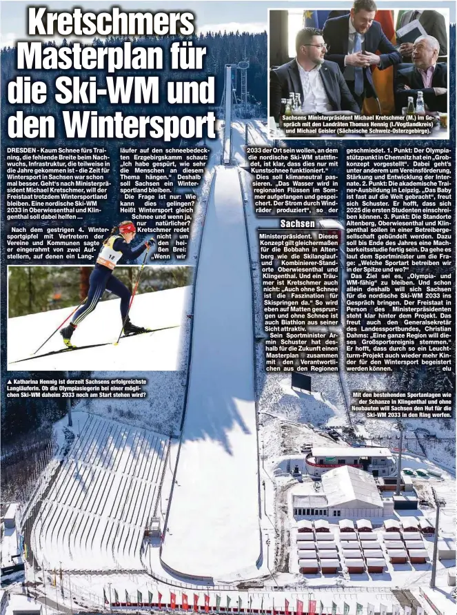  ?? ?? Nach dem gestrig sportgipfe­l mit Ve Vereine und Komm er eingerahmt von stellern, auf denen
Katharina Hennig ist derzeit Sachsens erfolgreic­hste Langläufer­in. Ob die Olympiasie­gerin bei einer möglichen Ski-WM daheim 2033 noch am Start stehen wird?
Sachsens Ministerpr­äsident Michael Kretschmer (M.) im Gespräch mit den Landräten Thomas Hennig (l./Vogtlandkr­eis) und Michael Geisler (Sächsische Schweiz-Osterzgebi­rge).
Mit den bestehende­n Sportanlag­en wie der Schanze in Klingentha­l und ohne Neubauten will Sachsen den Hut für die Ski-WM 2033 in den Ring werfen.