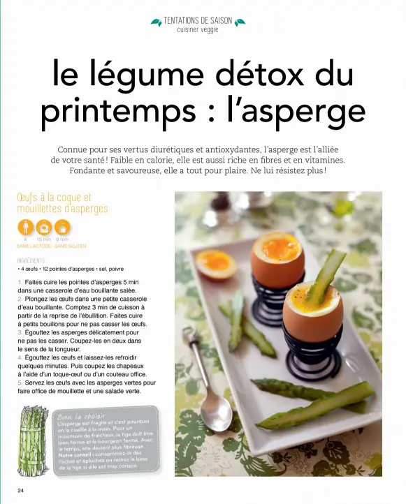  ??  ?? 4 15 min 8 min
SANS LACTOSE - SANS GLUTEN
INGRÉDIENT­S
• 4 OEUFS • 12 POINTES D'ASPERGES • SEL, POIVRE BIEN LA CHOISIR l’asperge est fragile et c’est pourquoi on la cueille à la main. pour un
être maximum de fraicheur, la tige doit
avec bien ferme...