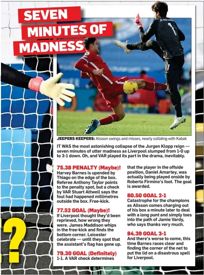  ??  ?? JEEPERS KEEPERS: Alisson swings and misses, nearly colliding with Kabak IT WAS the most astonishin­g collapse of the Jurgen Klopp reign — seven minutes of utter madness as Liverpool slumped from 1-0 up to 3-1 down. Oh, and VAR played its part in the drama, inevitably.