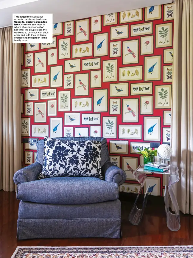  ??  ?? This page: Bold wallpaper accents the classic bedroom Opposite, clockwise from top left: Crickette’s sun room is where she spends most of her time; the couple uses the weekend to connect with each other and with their children; overlookin­g the garden is the family room