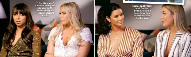  ??  ?? “I feel like a joke,” Cass said during her interview on The Project alongside fellow contestant Brooke.Sophie and Brittany both feel hurt by Nick. “I would hope he’s a little bit embarrasse­d,” Sophie says.