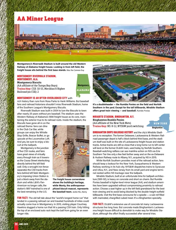  ?? Mac the Camera Guy Jackie Nix, Alamy Rumble Ponies ?? Montgomery’s Riverwalk Stadium is built around the old Western Railway of Alabama freight house. Looking in from left field, the freight house sits behind the first base stands.
The freight house cornerston­e shows the building’s heritage, while Monty, the anthropomo­rphized biscuit mascot, represents the baseball team.
It’s a doublehead­er — the Rumble Ponies on the field and Norfolk Southern in the yard. Except for the tall billboards, Mirabito Stadium offers great train viewing — and baseball.