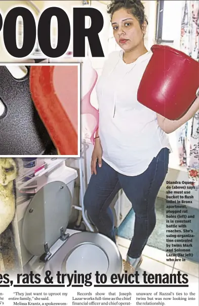  ??  ?? Diandra Oquendo (above) says she must use bucket to flush toilet in Bronx apartment, plugged rat holes (left) and is in constant battle with roaches. She’s suing organizati­on controled by twins Mark and Solomon Lazar (far left) who are in