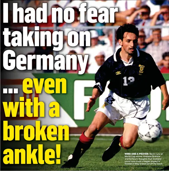  ??  ?? WING AND A PRAYER: Nevin runs at World Cup winner Andreas Brehme and harbours thoughts that Scotland could have made a bigger impact in Sweden if they’d been let off the leash