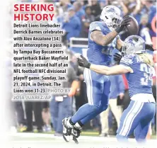  ?? PHOTO BY JOSE JUAREZ/AP ?? SEEKING HISTORY
Detroit Lions linebacker Derrick Barnes celebrates with Alex Anzalone (34) after intercepti­ng a pass by Tampa Bay Buccaneers quarterbac­k Baker Mayfield late in the second half of an NFL football NFC divisional playoff game, Sunday, Jan. 21, 2024, in Detroit. The Lions won 31-23.