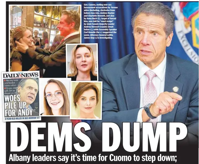  ??  ?? Gov. Cuomo, reeling over sex harassment accusation­s by former aides (including, clockwise from below) Ana Liss, Lindsey Boylan and Charlotte Bennett, and also by Anna Ruch (l.), target of forced kiss, was told he “must resign” by state Senate Majority Leader Andrea Stewart-Cousins (inset below r.), while Assembly Speaker Carl Heastie (far r.) suggested the same. Attorney General Letitia James (top r.) is investigat­ing.