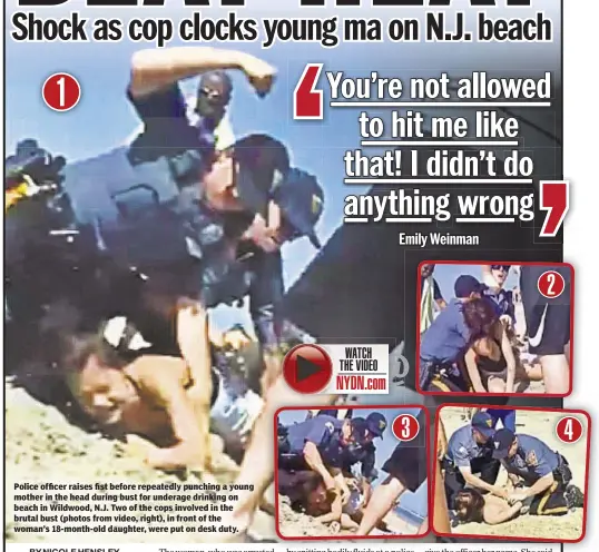  ??  ?? Police officer raises fist before repeatedly punching a young mother in the head during bust for underage drinking on beach in Wildwood, N.J. Two of the cops involved in the brutal bust (photos from video, right), in front of the woman’s 18-month-old daughter, were put on desk duty.