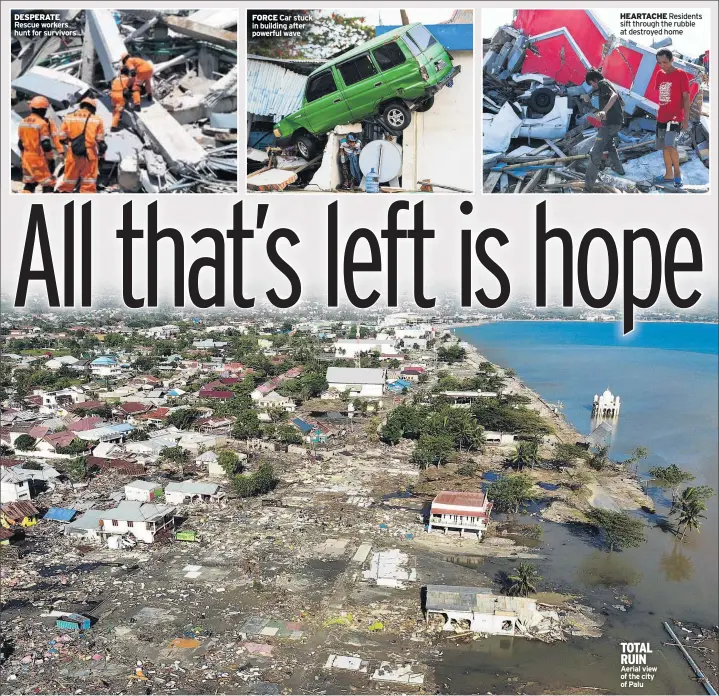  ??  ?? DESPERATE Rescue workers hunt for survivors FORCE Car stuck in building after powerful wave HEARTACHE Residents sift through the rubble at destroyed home TOTAL RUIN Aerial view of the city of Palu