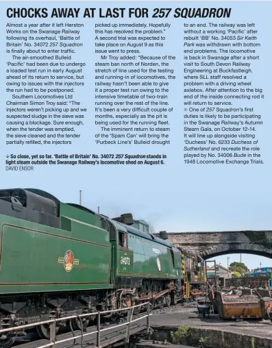  ?? DaVid ensor ?? So close, yet so far. ‘Battle of Britain’ No. 34072 257 Squadron stands in light steam outside the Swanage Railway’s locomotive shed on August 6.