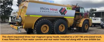  ?? ?? This client requested three rear magnum spray heads, installed to a CAT 740 articulate­d truck, it was fitted with a Titan water cannon and rear water hose reel along with a rear dribble bar.