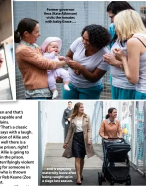  ??  ?? Former governor Vera (Kate Atkinson) visits the inmates with baby Grace … … and is enjoying maternity leave after being caught up in a siege last season.