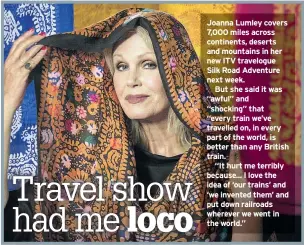  ??  ?? Joanna Lumley covers 7,000 miles across continents, deserts and mountains in her new ITV travelogue Silk Road Adventure next week.But she said it was “awful” and “shocking” that“every train we’ve travelled on, in every part of the world, is better than any British train.“It hurt me terribly because... I love the idea of ‘our trains’ and ‘we invented them’ and put down railroads wherever we went in the world.”