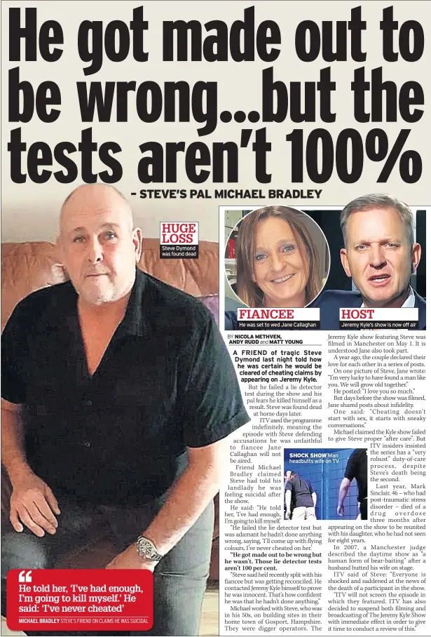  ??  ?? HUGE LOSS Steve Dymond was found dead FIANCEE He was set to wed Jane Callaghan SHOCK SHOW Man headbutts wife on TV HOST Jeremy Kyle’s show is now off air