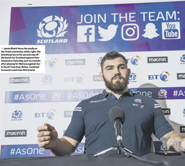  ??  ?? 3 Jamie Bhatti faces the media at the Oriam yesterday, while, right, the loosehead earns his second cap off the bench for Scotland against New Zealand on Saturday, just six months after playing for Melrose against Ayr in the BT Cup final. Below,...