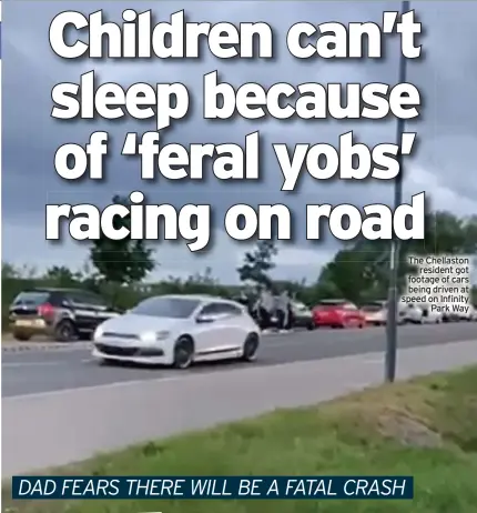  ?? ?? The Chellaston resident got footage of cars being driven at speed on Infinity Park Way