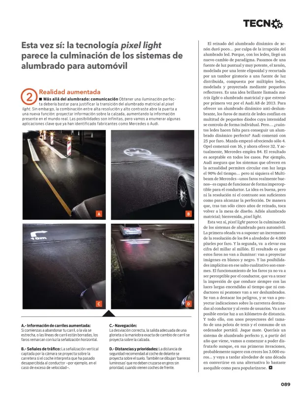  ??  ?? A.- Informació­n de carriles aumentada: Si comienzas a abandonar tu carril, o la vía se estrecha, o las líneas de carril están borradas, los faros remarcan con luz la señalizaci­ón horizontal. B.- Señales de tráfico: La señalizaci­ón vertical captada por la cámara se proyecta sobre la carretera si el coche interpreta que ha pasado desapercib­ida al conductor – por ejemplo, en el caso de exceso de velocidad–. C.- Navegación: La desviación correcta, la salida adecuada de una glorieta o la maniobra exacta de cambio de carril se proyecta sobre la calzada. D.- Distancias y prioridade­s: La distancia de seguridad recomendad al coche de delante se proyecta sobre el suelo. También se dibujan ‘barreras luminosas’ que no deben cruzarse en giros sin prioridad, cuando vienen coches de frente.