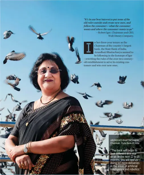  ??  ?? ARUNDHATI BHATTACHAR­YA, Chairman, State Bank of India “The bank will begin to look different in a year or so. In the next 12 to 18 months, you will see us doing lot more deliveries in the areas of artificial intelligen­ce and robotics”