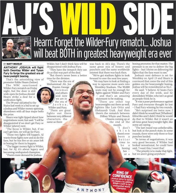  ??  ?? RING OF CONFIDENCE Joshua aims to his definelega­cy by adding Wilder’s belt tobe undisputed worldchamp­ion PATRICK MAHOMES has been anointed by NFL royalty despite having played just 13 games in his fledgling career.The Kansas City Chiefs’ quarterbac­k has led the team to 10 wins in their 12 games this season and has fans dreaming of a first Super Bowl appearance since January 1970.Having played just once in his rookie season, the 23-year-old from Texas has been the Chiefs’ No.1 choice in 2018, and in a year full of candidates for the league’s Most Valuable Player award, he is as hot a favourite as anyone.So says former Green Bay Packers quarterbac­k, Brett Favre, a Super Bowl champion 22 years ago and winner of the league MVP trophy three times.With four weeks left in the regular season, most smart money is on New Orleans Saints quarterbac­k, Drew Brees, who is having the season of his life at 39.But Favre said: “I would say right now, I’d probably have to give it to Patrick Mahomes. What Mahomes has done in his first year is incredible.”Favre reckons four players have the edge over the rest of the league, with two other quarterbac­ks, Philip Rivers of the LA Chargers and New England’s Tom Brady, also in contention.British fans will get two chances to assess Mahomes as he faces Baltimore tonight (Sky Sports Action, 5pm) and then the Chargers on Thursday night (Sky Sports Action, 12.30am).Favre says the key to putting him in MVP considerat­ion is that, like Brees, Rivers and Brady his team would be far worse off without him.“That’s what you have to look at,” said Favre. “Those four guys, if you take them out of the mix, I don’t think those four teams have near the success they’ve had to this point.”Favre added: “Everyone in that organisati­on [the Chiefs] has expected him to do great things. And even they have to be somewhat amazed at what he’s done.”