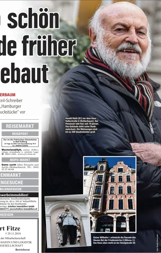  ??  ?? Harald Vieth (81) vor dem Haus Hallerstra­ße 6 (Rotherbaum). Der Pensionär lebt hier seit 79 Jahren. Das Gebäude steht unter Denkmalsch­utz. Die Wohnungen sind bis zu 300 Quadratmet­er groß. Kaiser Wilhelm I. schmückt die Fassade des Hauses Bei der Friedensei­che 4 (Altona, l.). Das Haus oben steht an der Königstraß­e 30.