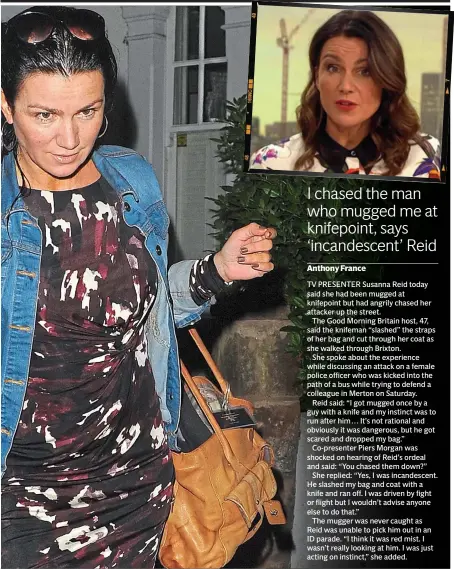  ??  ?? TV PRESENTER Susanna Reid today said she had been mugged at knifepoint but had angrily chased her attacker up the street.The Good Morning Britain host, 47, said the knifeman “slashed” the straps of her bag and cut through her coat as she walked through Brixton.She spoke about the experience while discussing an attack on a female police officer who was kicked into the path of a bus while trying to defend a colleague in Merton on Saturday.Reid said: “I got mugged once by a guy with a knife and my instinct was to run after him … It’s not rational and obviously it was dangerous, but he got scared and dropped my bag.”Co-presenter Piers Morgan was shocked on hearing of Reid’s ordeal and said: “You chased them down?”She replied: “Yes, I was incandesce­nt. He slashed my bag and coat with a knife and ran off. I was driven by fight or flight but I wouldn’t advise anyone else to do that.”The mugger was never caught asReid was unable to pick him out in an ID parade. “I think it was red mist. I wasn’t really looking at him. I was just acting on instinct,” she added. Attack: video footage shows a group of youths, allegedly holding knives, fighting outside an off-licence