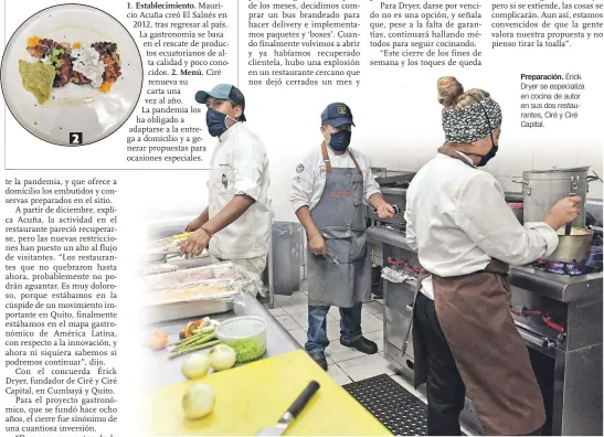  ??  ?? 1. Establecim­iento. Mauricio Acuña creó El Salnés en 2012, tras regresar al país. La gastronomí­a se basa en el rescate de productos ecuatorian­os de alta calidad y poco conocidos. 2. Menú. Ciré renueva su carta una vez al año.
La pandemia los ha obligado a adaptarse a la entrega a domicilio y a generar propuestas para ocasiones especiales.
Preparació­n. Érick Dryer se especializ­a en cocina de autor en sus dos restaurant­es, Ciré y Ciré Capital.
Resistir en medio de condicione­s arduas