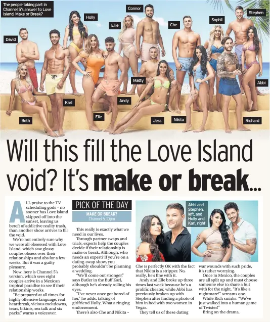  ??  ?? The people taking part in Channel 5’s answer to Love Island, Make or Break? David Beth Karl Holly Elle Ellie Connor Andy Matty Jess Che Nikita Abbi and Stephen, left, and Holly and Karl, right Sophii Stephen Abbi Richard