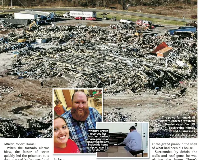  ?? ?? Whitney Brown recorded her brother Jordan Baize playing a beautiful melody inside his home ripped apart by storms
The powerful long-trail twisters entered western Kentucky on Dec. 10 destroying homes
and businesses across six states