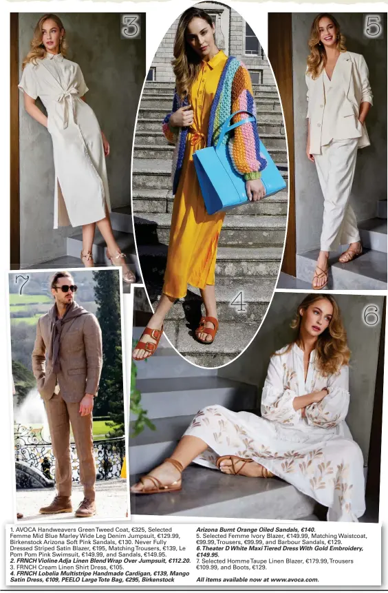  ?? ?? 1. AVOCA Handweaver­s GreenTweed Coat, €325, Selected Femme Mid Blue Marley Wide Leg Denim Jumpsuit, €129.99, Birkenstoc­k Arizona Soft Pink Sandals, €130. Never Fully
Dressed Striped Satin Blazer, €195, MatchingTr­ousers, €139, Le Pom Pom Pink Swimsuit, €149.99, and Sandals, €149.95.
2. FRNCH Violine Adja Linen Blend Wrap Over Jumpsuit, €112.20.
3. FRNCH Cream Linen Shirt Dress, €105.
4. FRNCH Lobelia Multistrip­e Handmade Cardigan, €139, Mango Satin Dress, €109, PEELO Large Tote Bag, €295, Birkenstoc­k
Arizona Burnt Orange Oiled Sandals, €140.
5. Selected Femme Ivory Blazer, €149.99, Matching Waistcoat, €99.99,Trousers, €99.99, and Barbour Sandals, €129.
6. Theater D White Maxi Tiered Dress With Gold Embroidery, €149.95.
7. Selected HommeTaupe Linen Blazer, €179.99,Trousers €109.99, and Boots, €129.
All items available now at www.avoca.com.