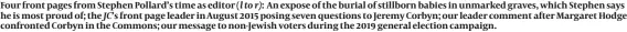  ?? ?? Four front pages from Stephen Pollard’s time as editor (l to r): An expose of the burial of stillborn babies in unmarked graves, which Stephen says he is most proud of; the JC’s front page leader in August 2015 posing seven questions to Jeremy Corbyn; our leader comment after Margaret Hodge confronted Corbyn in the Commons; our message to non-Jewish voters during the 2019 general election campaign.