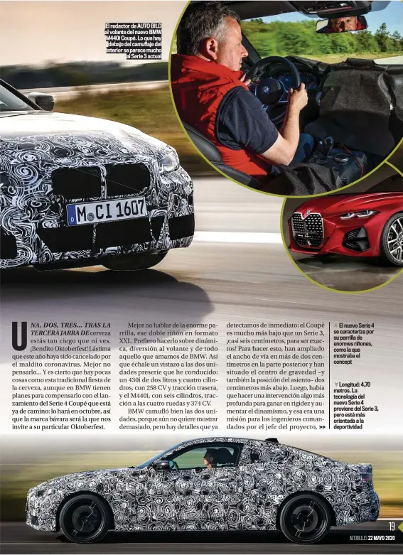  ??  ?? El redactor de AUTO BILD al volante del nuevo BMW M440i Coupé. Lo que hay debajo del camuflaje del interior se parece mucho al Serie 3 actual
El nuevo Serie 4 se caracteriz­a por su parrilla de enormes riñones, como la que mostraba el concept
Longitud: 4,70 metros. La tecnología del nuevo Serie 4 proviene del Serie 3, pero está más orientada a la deportivid­ad