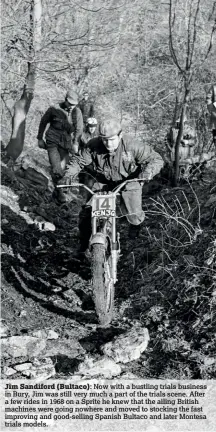  ??  ?? Jim Sandiford (Bultaco):
Now with a bustling trials business in Bury, Jim was still very much a part of the trials scene. After a few rides in 1968 on a Sprite he knew that the ailing British machines were going nowhere and moved to stocking the fast improving and good-selling Spanish Bultaco and later Montesa trials models.